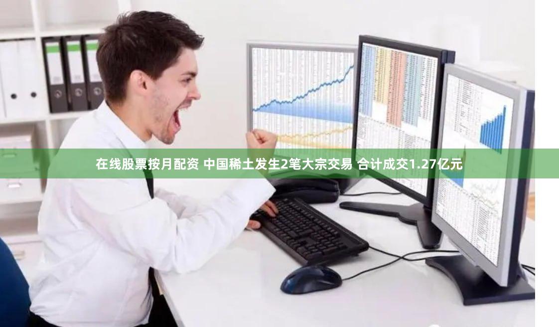 在线股票按月配资 中国稀土发生2笔大宗交易 合计成交1.27亿元