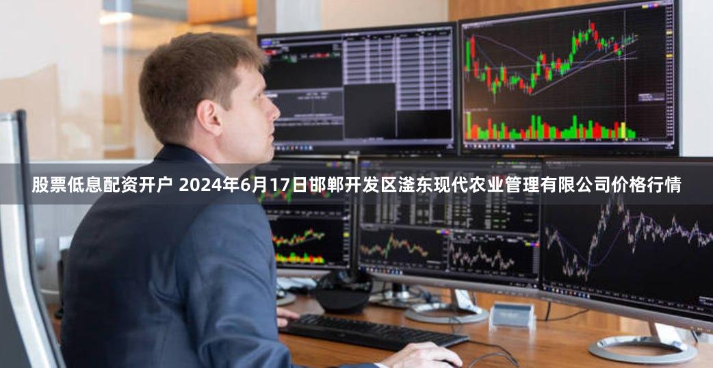 股票低息配资开户 2024年6月17日邯郸开发区滏东现代农业管理有限公司价格行情