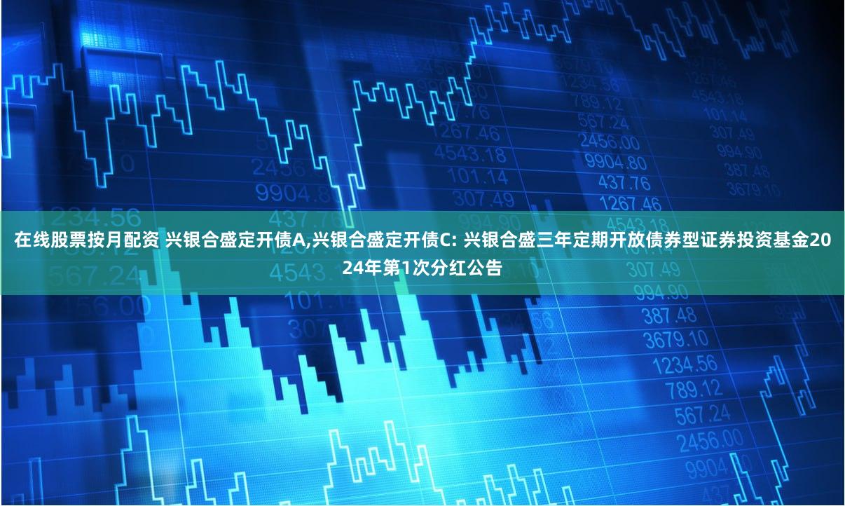 在线股票按月配资 兴银合盛定开债A,兴银合盛定开债C: 兴银合盛三年定期开放债券型证券投资基金2024年第1次分红公告