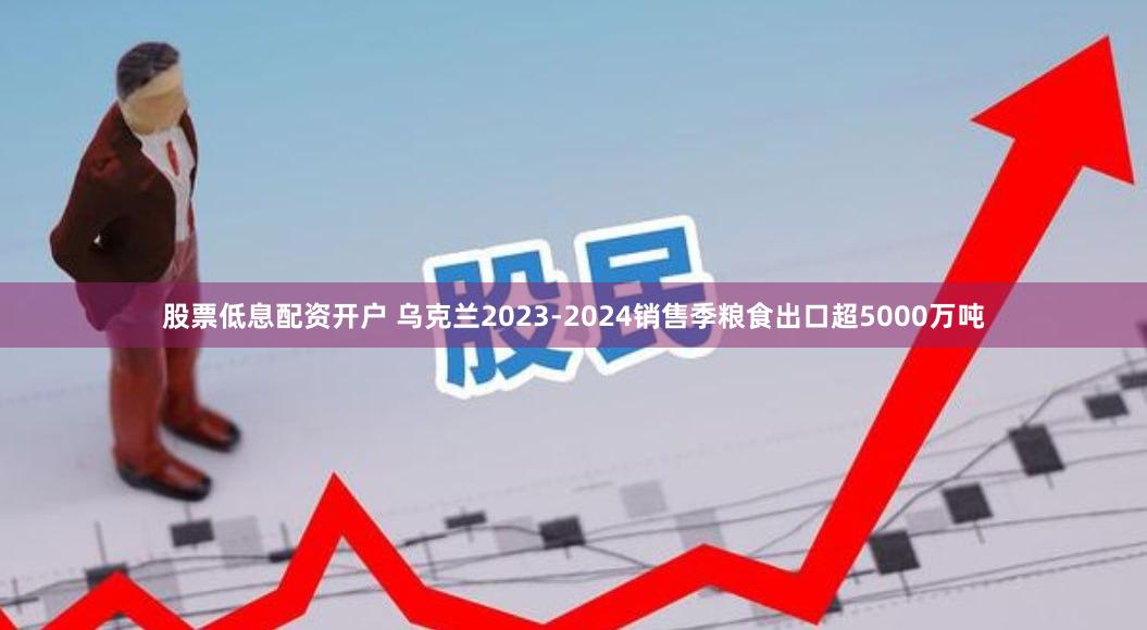 股票低息配资开户 乌克兰2023-2024销售季粮食出口超5000万吨