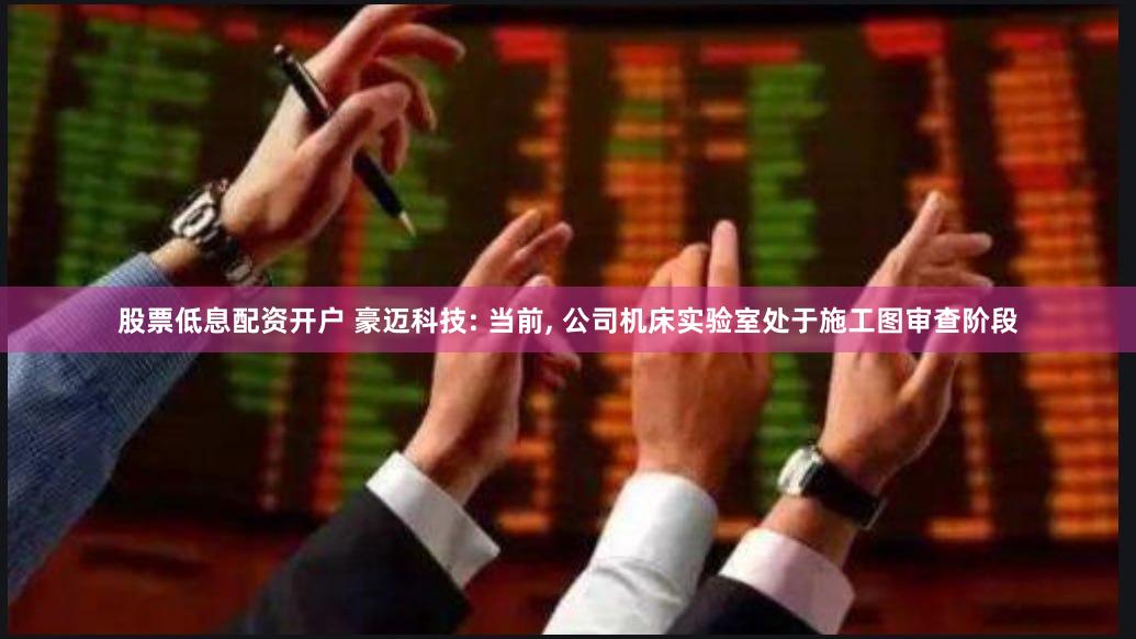 股票低息配资开户 豪迈科技: 当前, 公司机床实验室处于施工图审查阶段