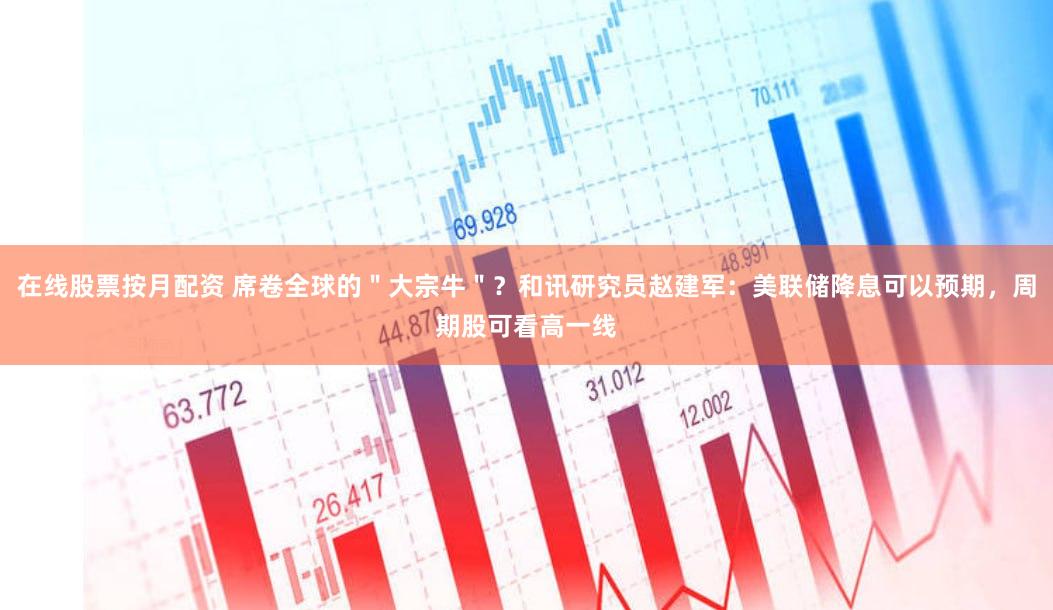 在线股票按月配资 席卷全球的＂大宗牛＂？和讯研究员赵建军：美联储降息可以预期，周期股可看高一线