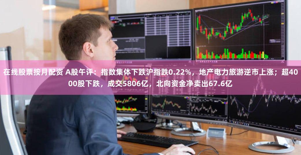 在线股票按月配资 A股午评：指数集体下跌沪指跌0.22%，地产电力旅游逆市上涨；超4000股下跌，成交5806亿，北向资金净卖出67.6亿