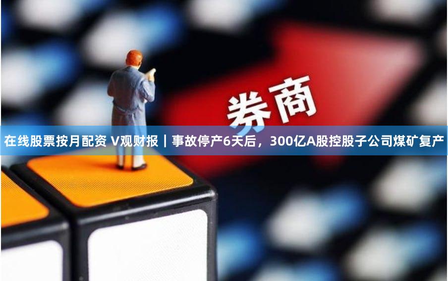 在线股票按月配资 V观财报｜事故停产6天后，300亿A股控股子公司煤矿复产