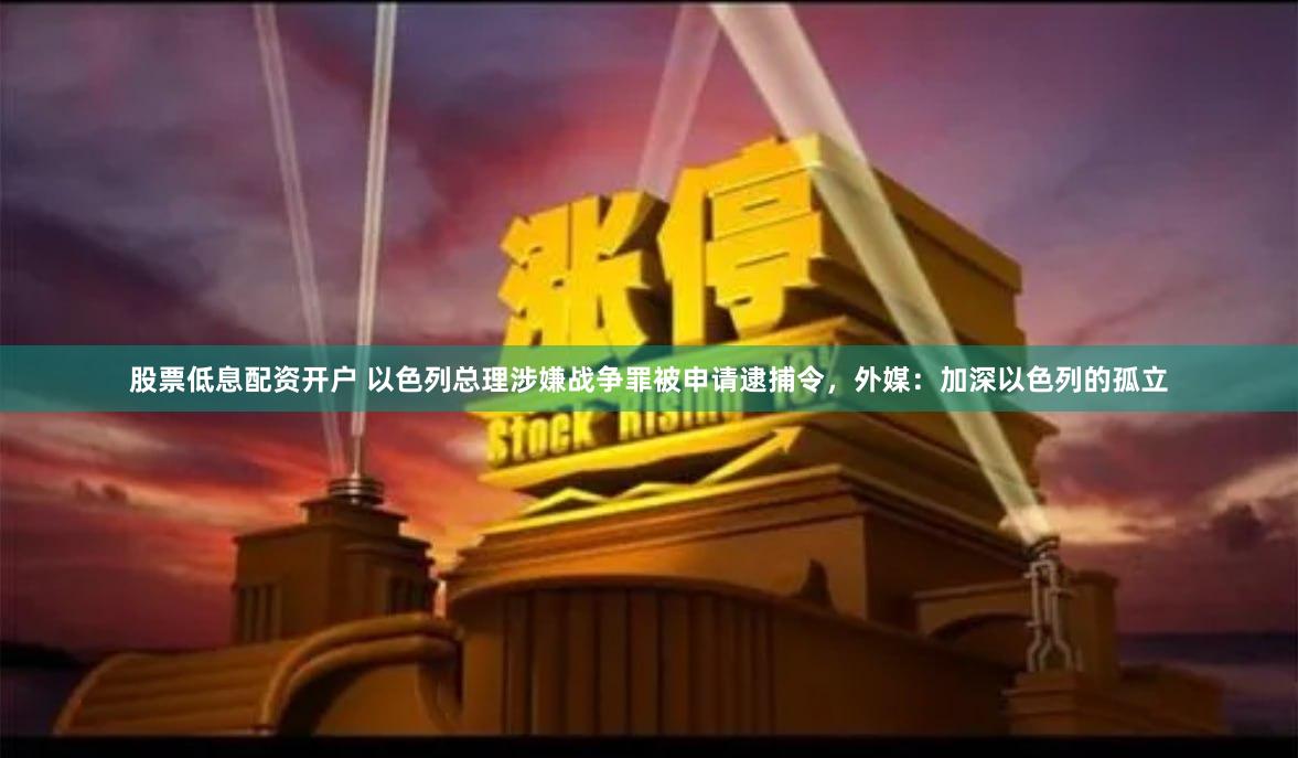 股票低息配资开户 以色列总理涉嫌战争罪被申请逮捕令，外媒：加深以色列的孤立