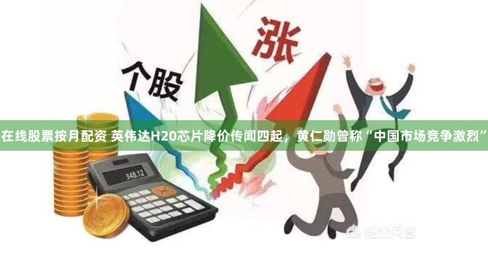 在线股票按月配资 英伟达H20芯片降价传闻四起，黄仁勋曾称“中国市场竞争激烈”
