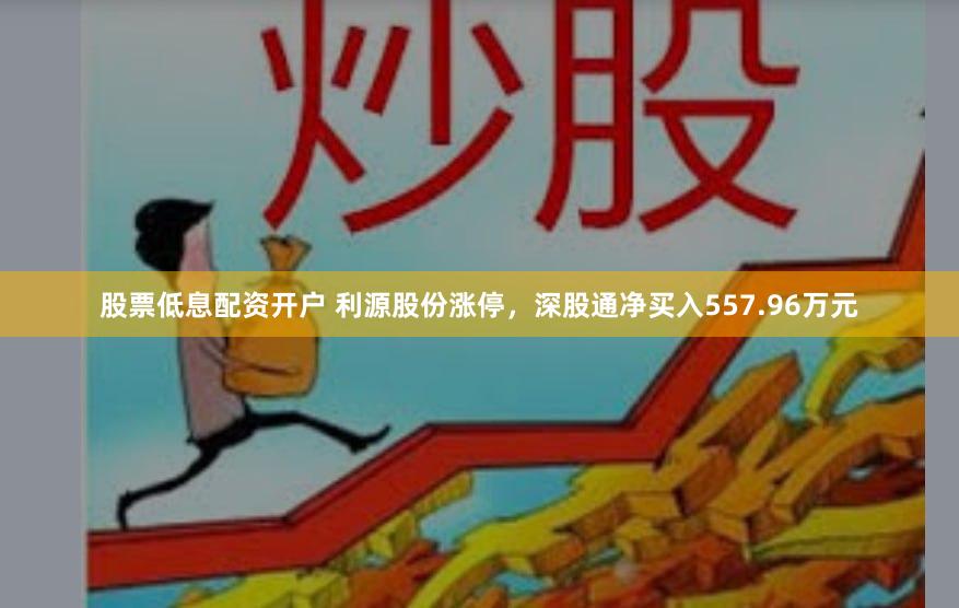股票低息配资开户 利源股份涨停，深股通净买入557.96万元