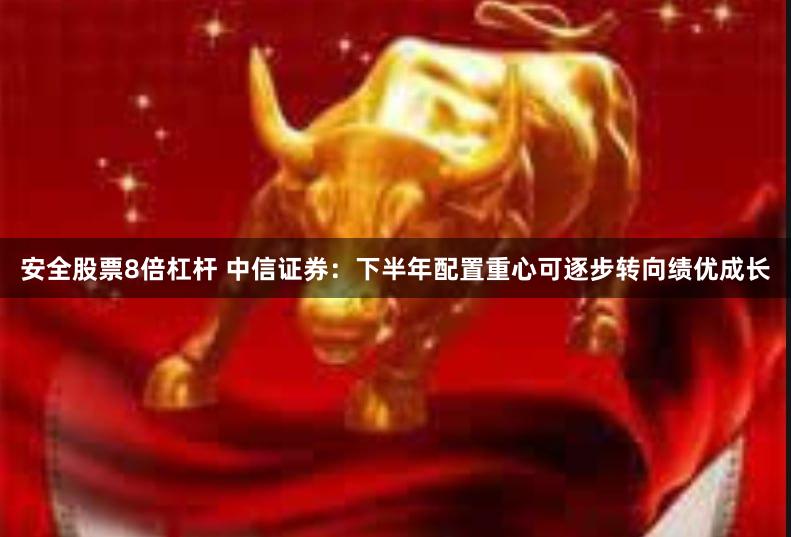 安全股票8倍杠杆 中信证券：下半年配置重心可逐步转向绩优成长