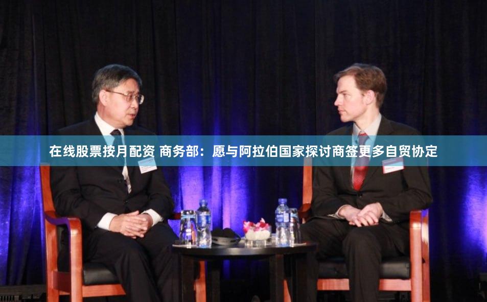 在线股票按月配资 商务部：愿与阿拉伯国家探讨商签更多自贸协定