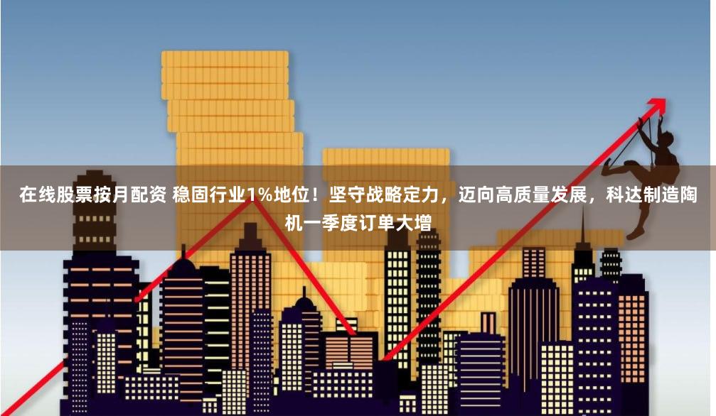 在线股票按月配资 稳固行业1%地位！坚守战略定力，迈向高质量发展，科达制造陶机一季度订单大增