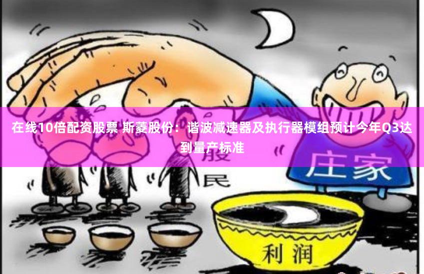 在线10倍配资股票 斯菱股份：谐波减速器及执行器模组预计今年Q3达到量产标准