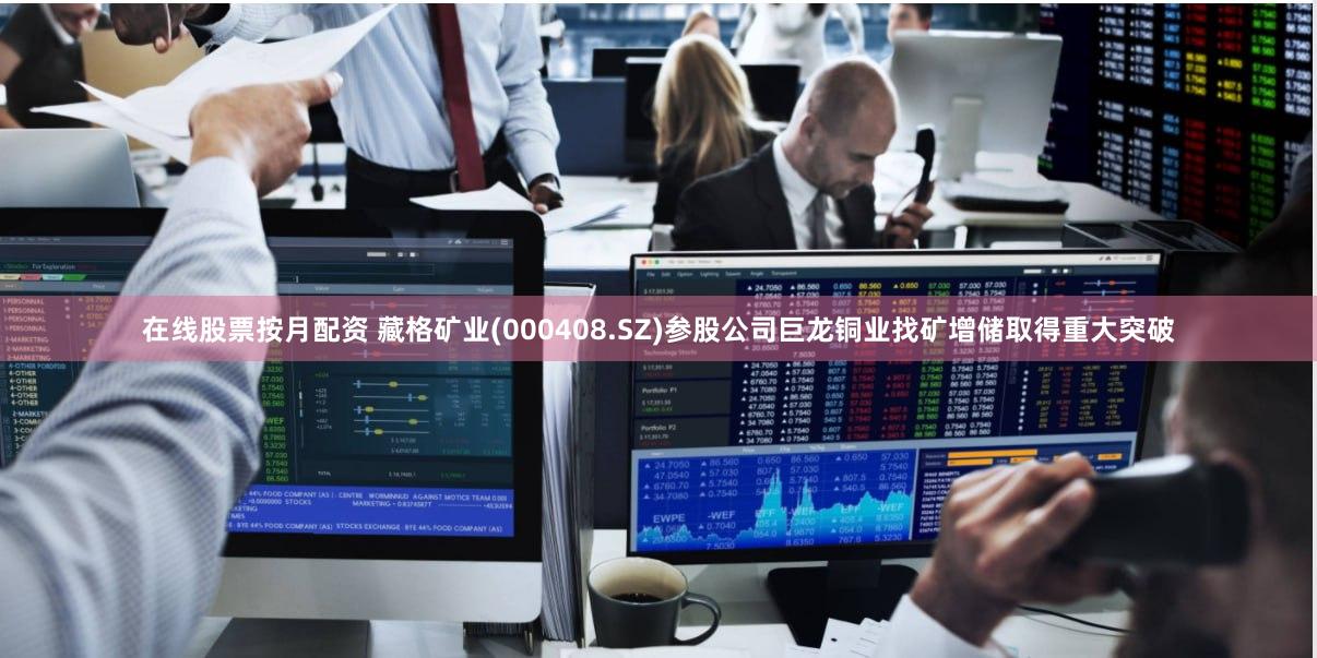 在线股票按月配资 藏格矿业(000408.SZ)参股公司巨龙铜业找矿增储取得重大突破