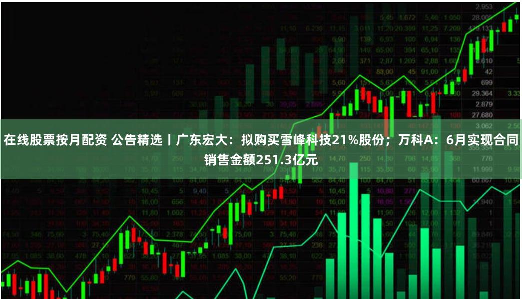 在线股票按月配资 公告精选丨广东宏大：拟购买雪峰科技21%股份；万科A：6月实现合同销售金额251.3亿元