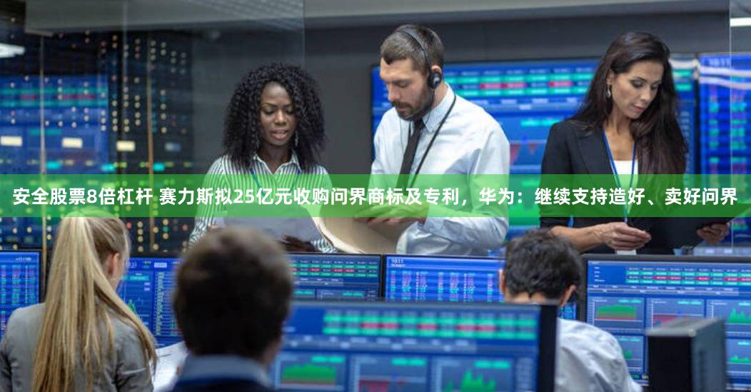 安全股票8倍杠杆 赛力斯拟25亿元收购问界商标及专利，华为：继续支持造好、卖好问界
