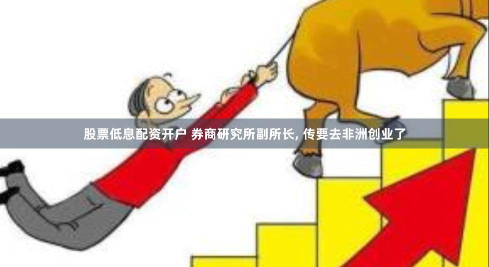 股票低息配资开户 券商研究所副所长, 传要去非洲创业了