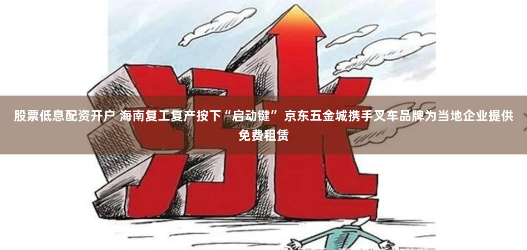 股票低息配资开户 海南复工复产按下“启动键” 京东五金城携手叉车品牌为当地企业提供免费租赁