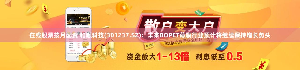 在线股票按月配资 和顺科技(301237.SZ)：未来BOPET薄膜行业预计将继续保持增长势头