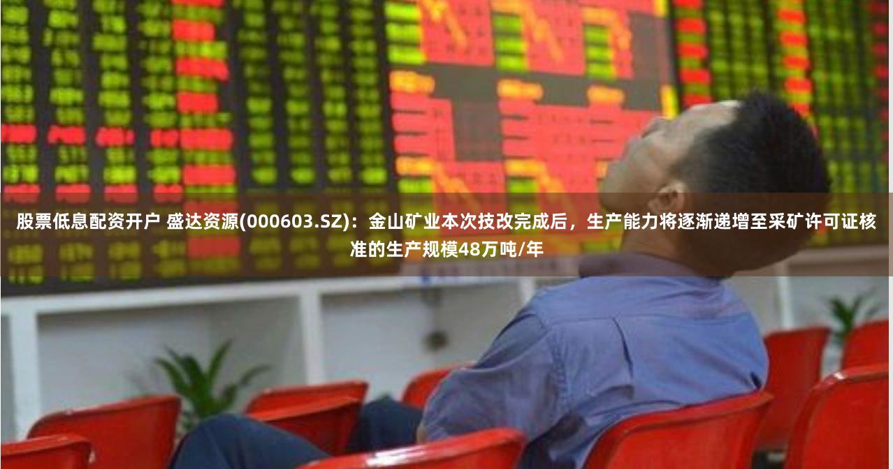 股票低息配资开户 盛达资源(000603.SZ)：金山矿业本次技改完成后，生产能力将逐渐递增至采矿许可证核准的生产规模48万吨/年