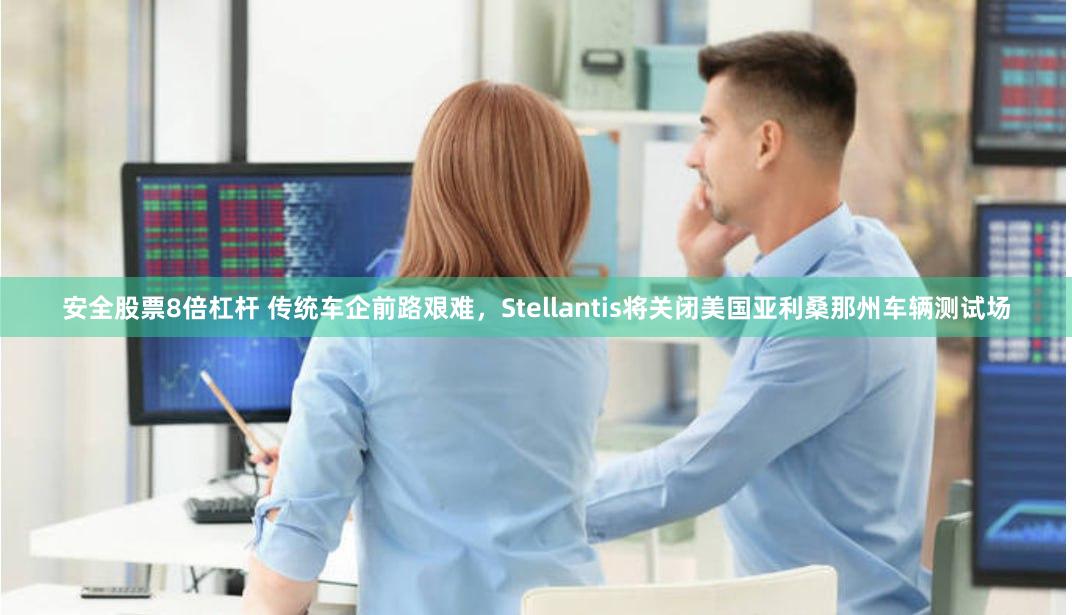 安全股票8倍杠杆 传统车企前路艰难，Stellantis将关闭美国亚利桑那州车辆测试场