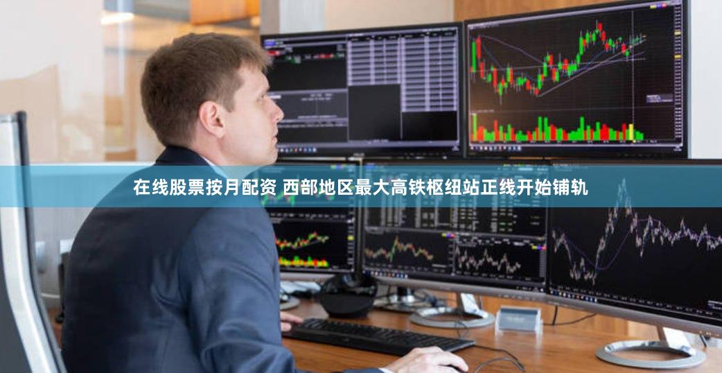 在线股票按月配资 西部地区最大高铁枢纽站正线开始铺轨