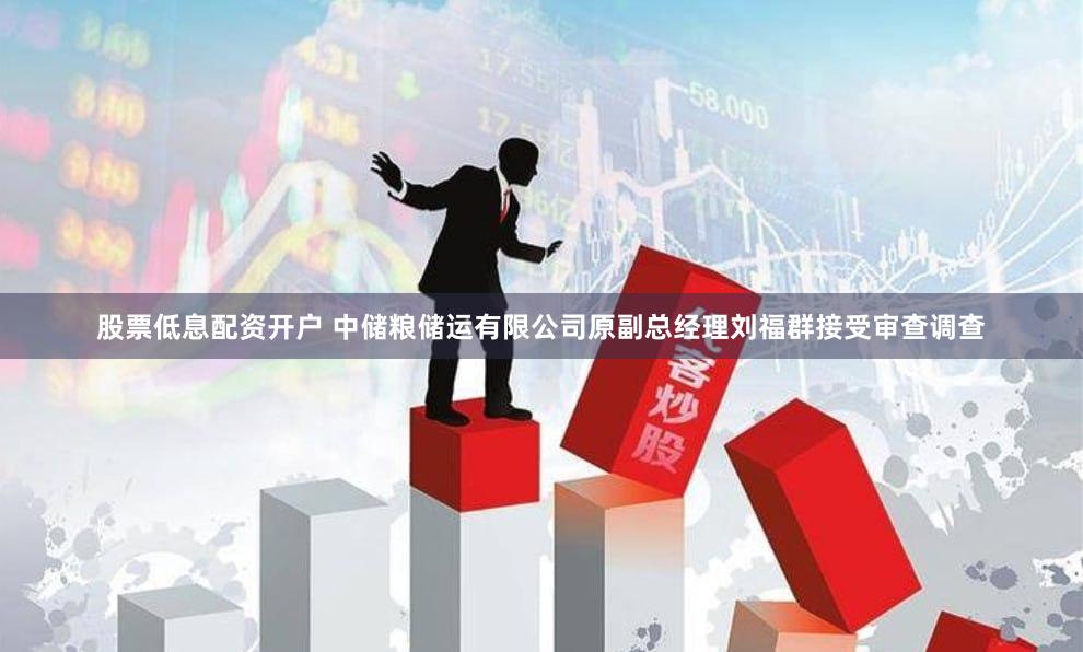 股票低息配资开户 中储粮储运有限公司原副总经理刘福群接受审查调查