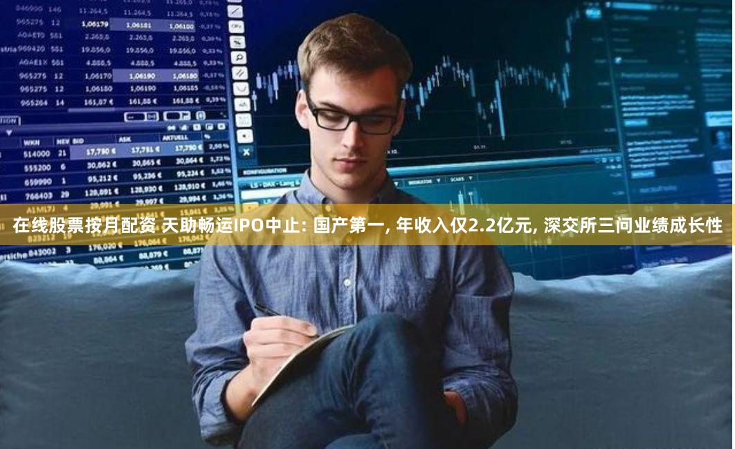 在线股票按月配资 天助畅运IPO中止: 国产第一, 年收入仅2.2亿元, 深交所三问业绩成长性