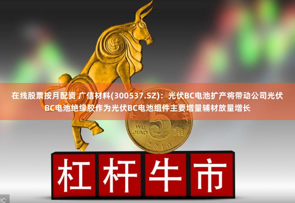 在线股票按月配资 广信材料(300537.SZ)：光伏BC电池扩产将带动公司光伏BC电池绝缘胶作为光伏BC电池组件主要增量辅材放量增长