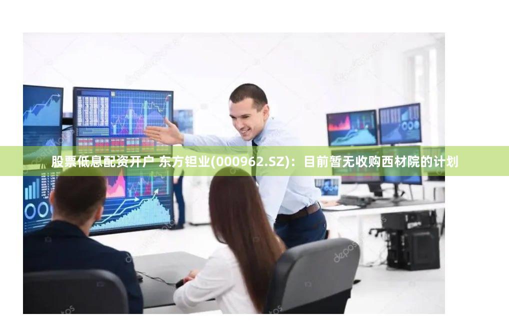 股票低息配资开户 东方钽业(000962.SZ)：目前暂无收购西材院的计划