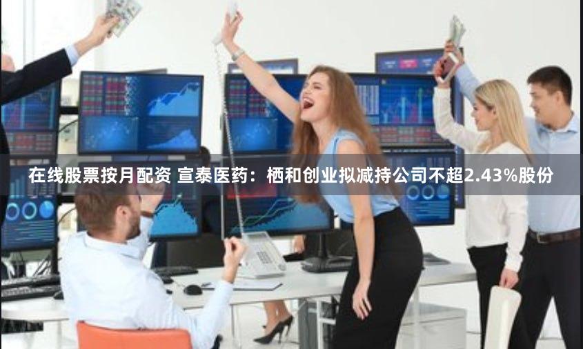 在线股票按月配资 宣泰医药：栖和创业拟减持公司不超2.43%股份