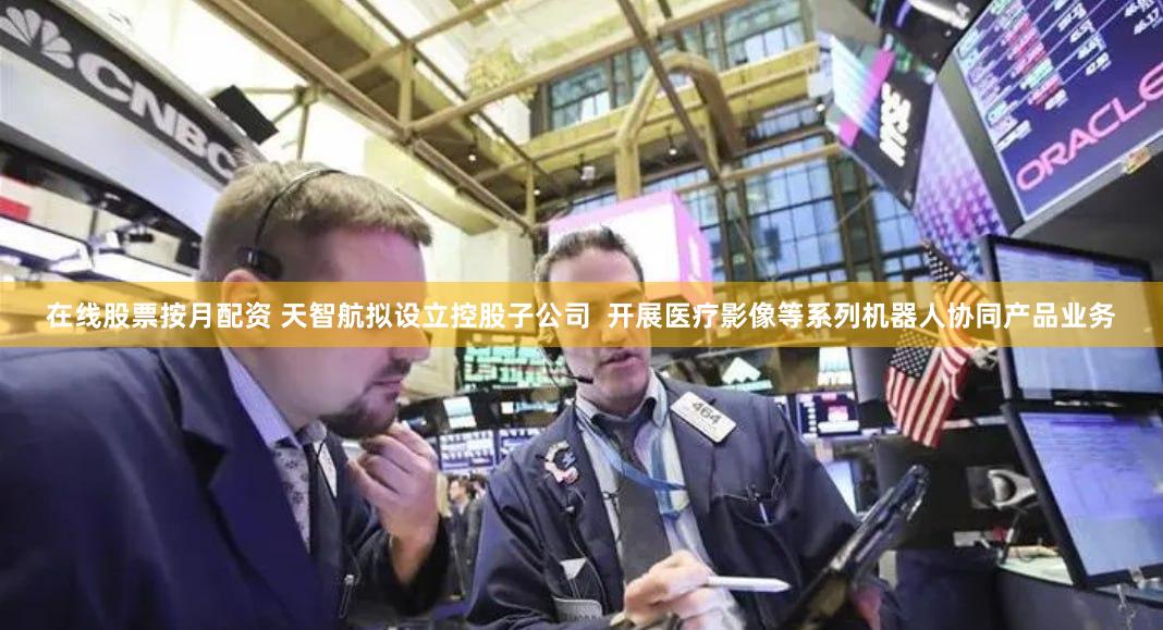 在线股票按月配资 天智航拟设立控股子公司  开展医疗影像等系列机器人协同产品业务