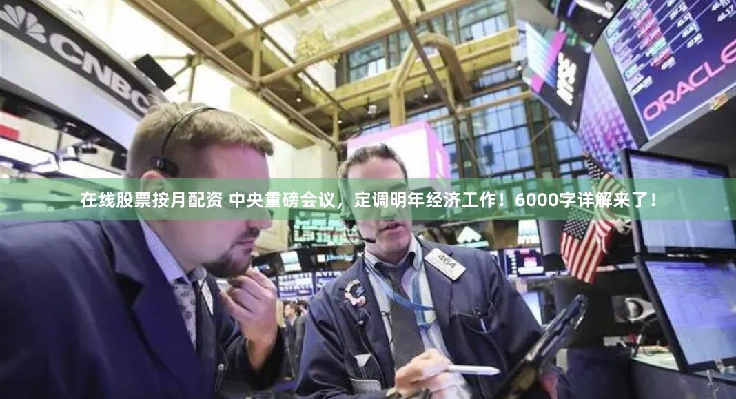在线股票按月配资 中央重磅会议，定调明年经济工作！6000字详解来了！