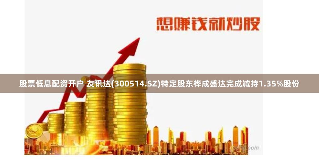 股票低息配资开户 友讯达(300514.SZ)特定股东桦成盛达完成减持1.35%股份