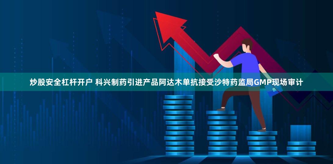 炒股安全杠杆开户 科兴制药引进产品阿达木单抗接受沙特药监局GMP现场审计