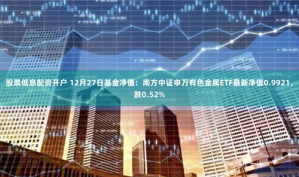 股票低息配资开户 12月27日基金净值：南方中证申万有色金属ETF最新净值0.9921，跌0.52%
