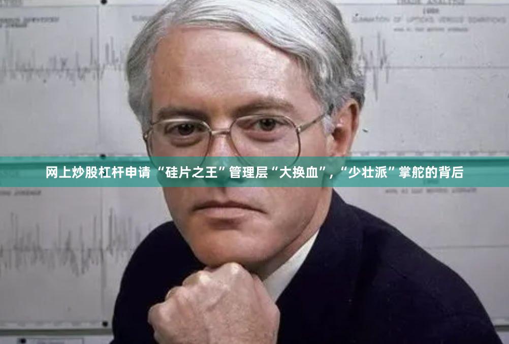 网上炒股杠杆申请 “硅片之王”管理层“大换血”, “少壮派”掌舵的背后