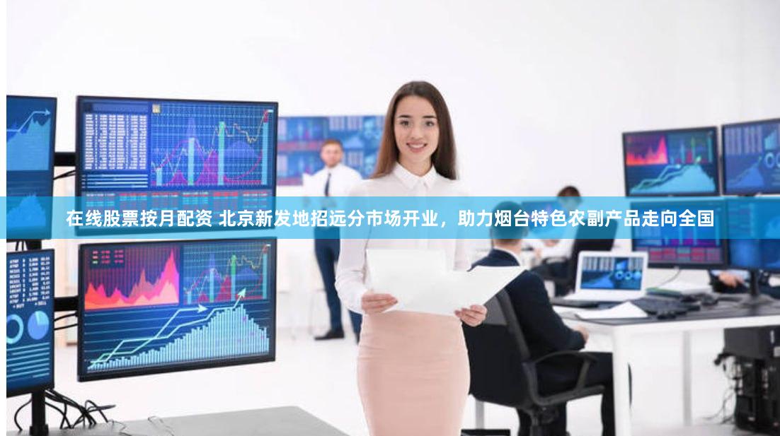 在线股票按月配资 北京新发地招远分市场开业，助力烟台特色农副产品走向全国