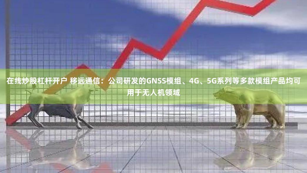 在线炒股杠杆开户 移远通信：公司研发的GNSS模组、4G、5G系列等多款模组产品均可用于无人机领域