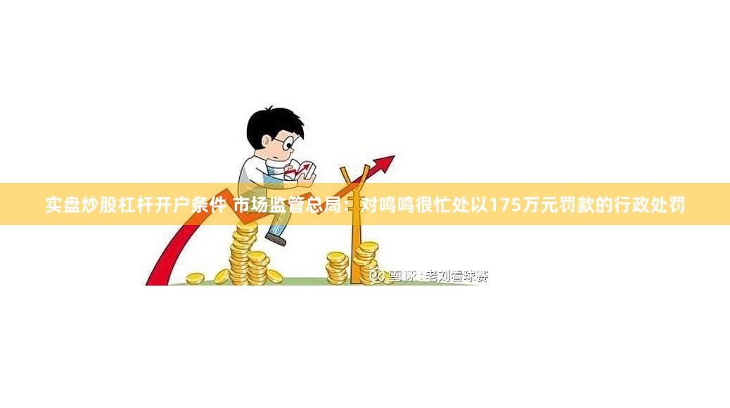 实盘炒股杠杆开户条件 市场监管总局：对鸣鸣很忙处以175万元罚款的行政处罚