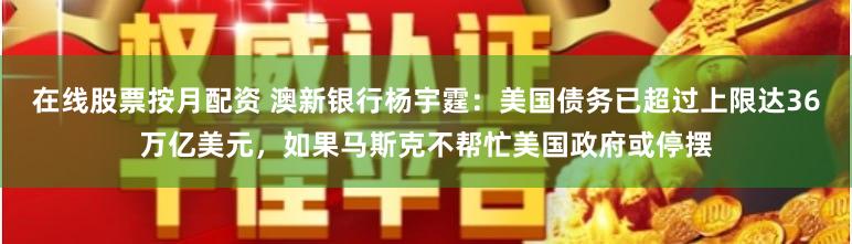 在线股票按月配资 澳新银行杨宇霆：美国债务已超过上限达36万亿美元，如果马斯克不帮忙美国政府或停摆