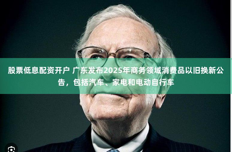 股票低息配资开户 广东发布2025年商务领域消费品以旧换新公告，包括汽车、家电和电动自行车